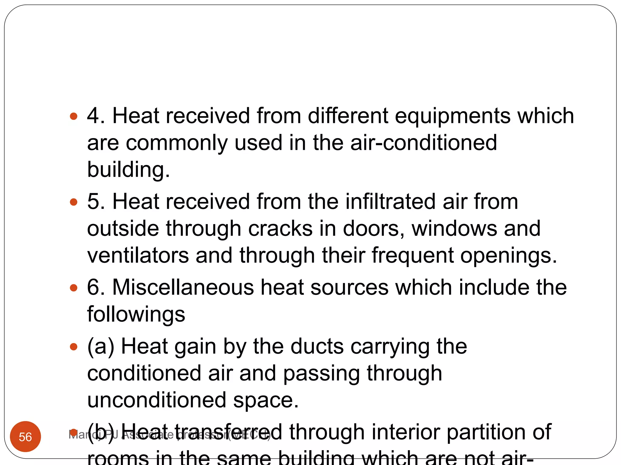 Manoj PJ Associate professor(MECH)56
 4. Heat received from different equipments which
are commonly used in the air-conditioned
building.
 5. Heat received from the infiltrated air from
outside through cracks in doors, windows and
ventilators and through their frequent openings.
 6. Miscellaneous heat sources which include the
followings
 (a) Heat gain by the ducts carrying the
conditioned air and passing through
unconditioned space.
 (b) Heat transferred through interior partition of
 