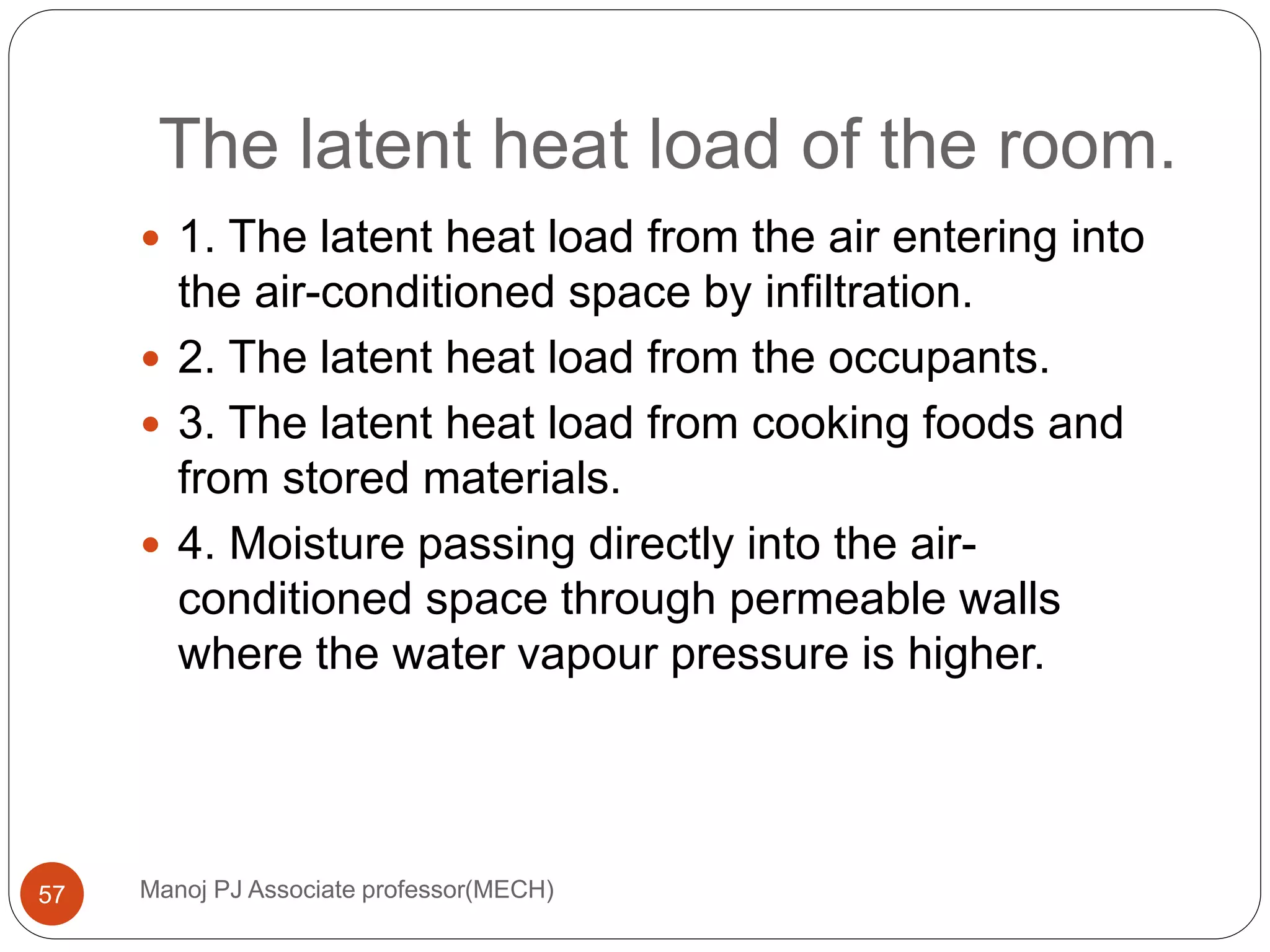 The latent heat load of the room.
Manoj PJ Associate professor(MECH)57
 1. The latent heat load from the air entering into
the air-conditioned space by infiltration.
 2. The latent heat load from the occupants.
 3. The latent heat load from cooking foods and
from stored materials.
 4. Moisture passing directly into the air-
conditioned space through permeable walls
where the water vapour pressure is higher.
 