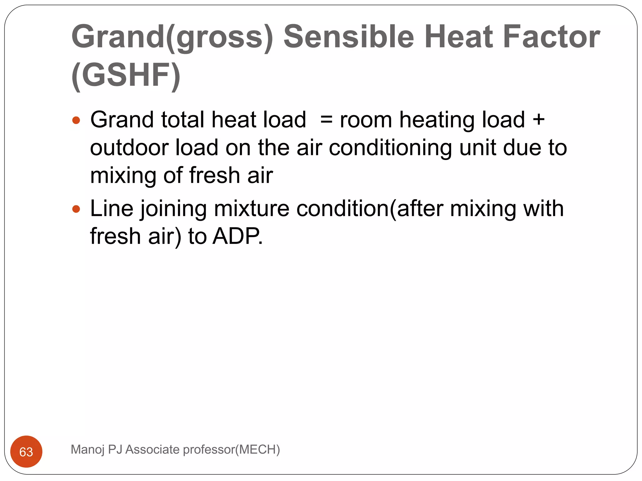 Grand(gross) Sensible Heat Factor
(GSHF)
Manoj PJ Associate professor(MECH)63
 Grand total heat load = room heating load +
outdoor load on the air conditioning unit due to
mixing of fresh air
 Line joining mixture condition(after mixing with
fresh air) to ADP.
 