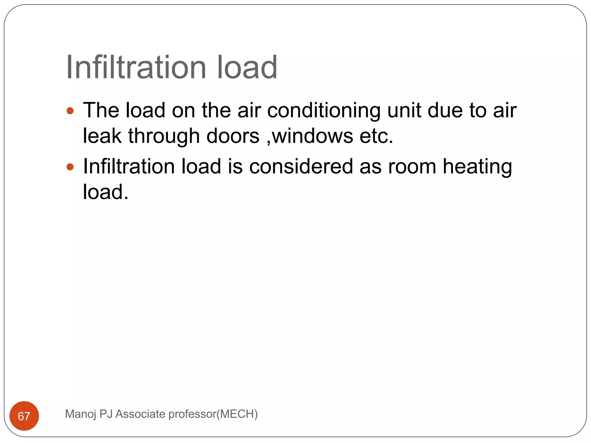 Infiltration load
Manoj PJ Associate professor(MECH)67
 The load on the air conditioning unit due to air
leak through doors ,windows etc.
 Infiltration load is considered as room heating
load.
 