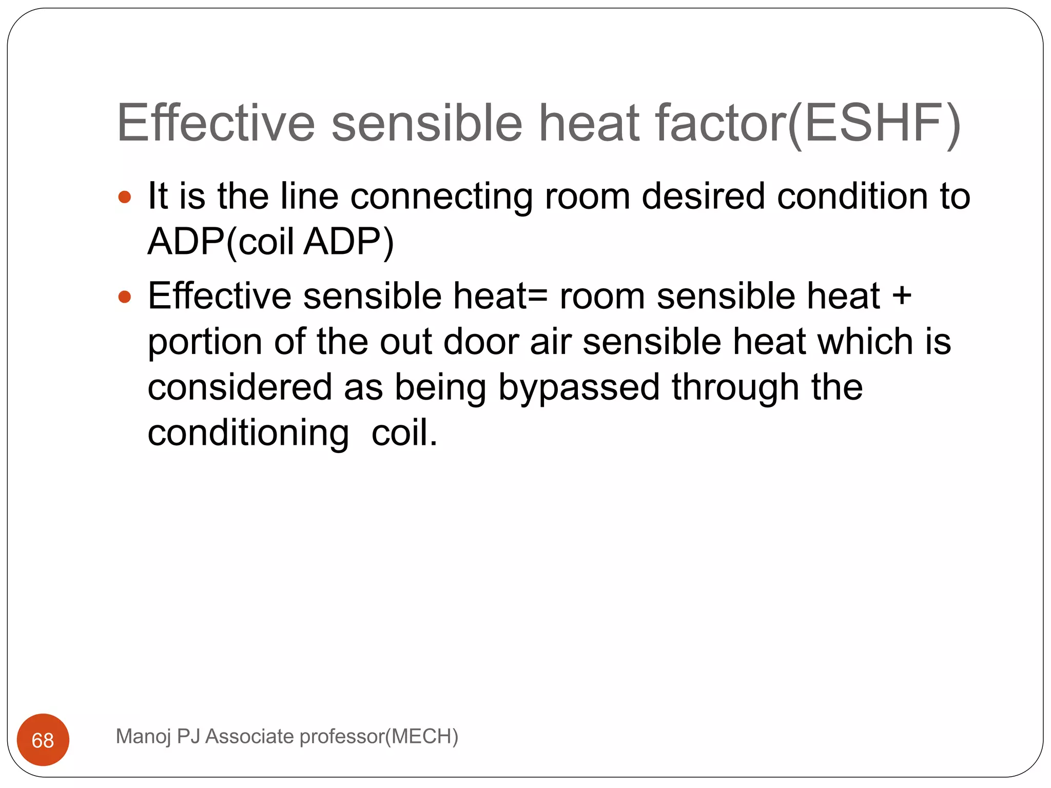 Effective sensible heat factor(ESHF)
Manoj PJ Associate professor(MECH)68
 It is the line connecting room desired condition to
ADP(coil ADP)
 Effective sensible heat= room sensible heat +
portion of the out door air sensible heat which is
considered as being bypassed through the
conditioning coil.
 