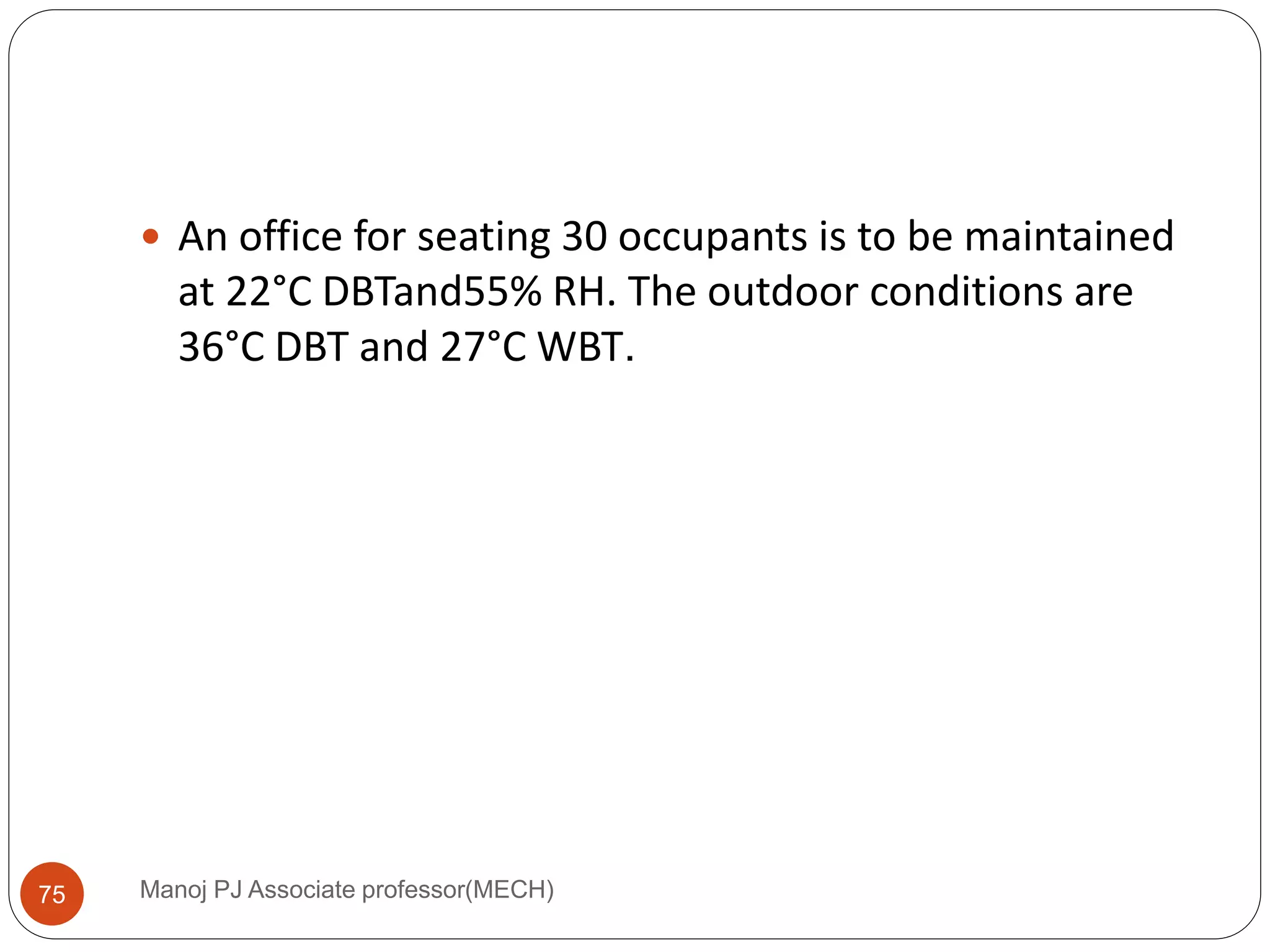Manoj PJ Associate professor(MECH)75
 An office for seating 30 occupants is to be maintained
at 22°C DBTand55% RH. The outdoor conditions are
36°C DBT and 27°C WBT.
 