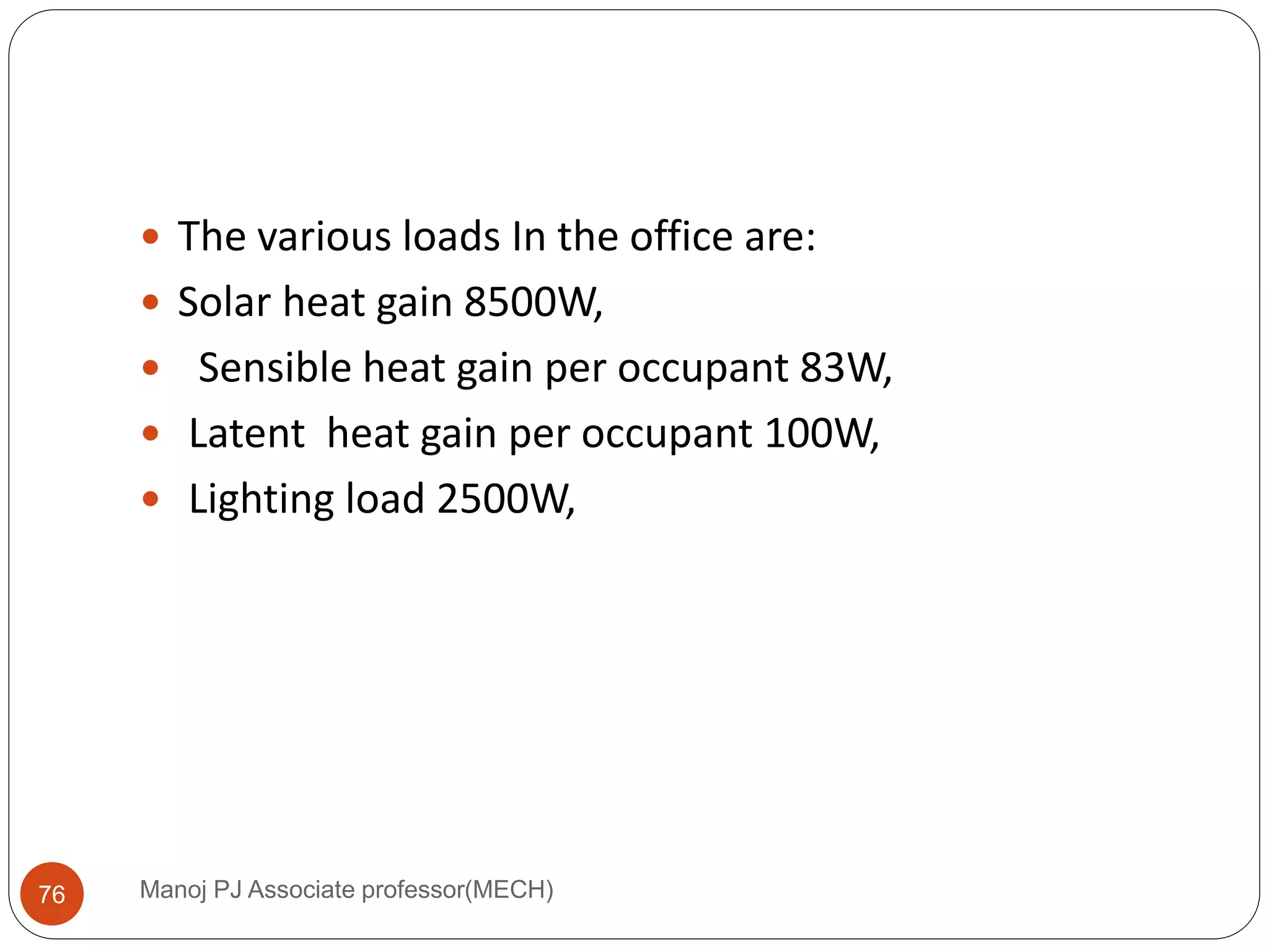Manoj PJ Associate professor(MECH)76
 The various loads In the office are:
 Solar heat gain 8500W,
 Sensible heat gain per occupant 83W,
 Latent heat gain per occupant 100W,
 Lighting load 2500W,
 