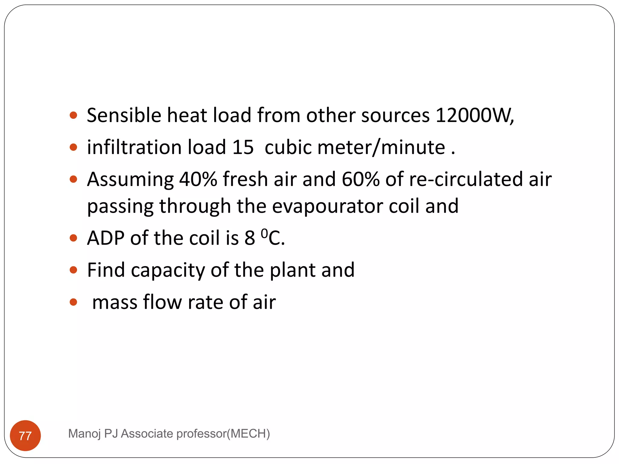 Manoj PJ Associate professor(MECH)77
 Sensible heat load from other sources 12000W,
 infiltration load 15 cubic meter/minute .
 Assuming 40% fresh air and 60% of re-circulated air
passing through the evapourator coil and
 ADP of the coil is 8 0C.
 Find capacity of the plant and
 mass flow rate of air
 