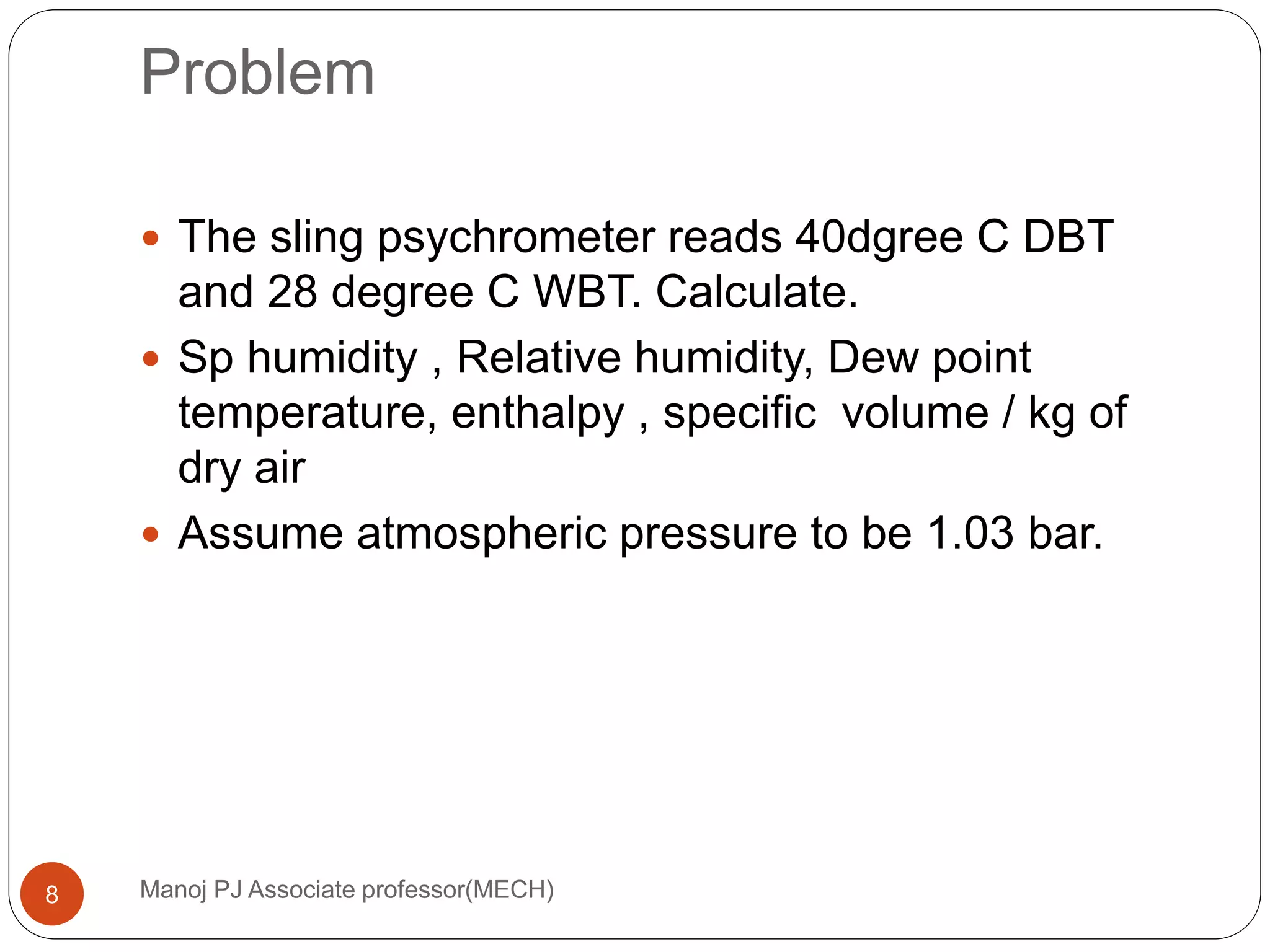 Problem
Manoj PJ Associate professor(MECH)8
 The sling psychrometer reads 40dgree C DBT
and 28 degree C WBT. Calculate.
 Sp humidity , Relative humidity, Dew point
temperature, enthalpy , specific volume / kg of
dry air
 Assume atmospheric pressure to be 1.03 bar.
 