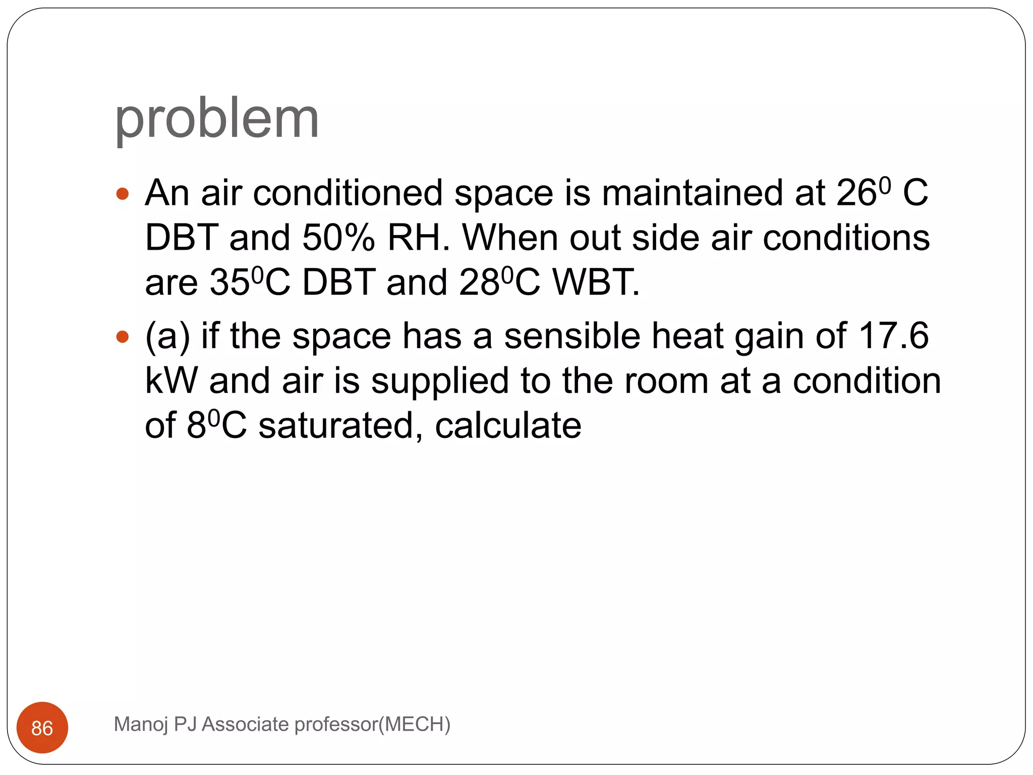 problem
Manoj PJ Associate professor(MECH)86
 An air conditioned space is maintained at 260 C
DBT and 50% RH. When out side air conditions
are 350C DBT and 280C WBT.
 (a) if the space has a sensible heat gain of 17.6
kW and air is supplied to the room at a condition
of 80C saturated, calculate
 