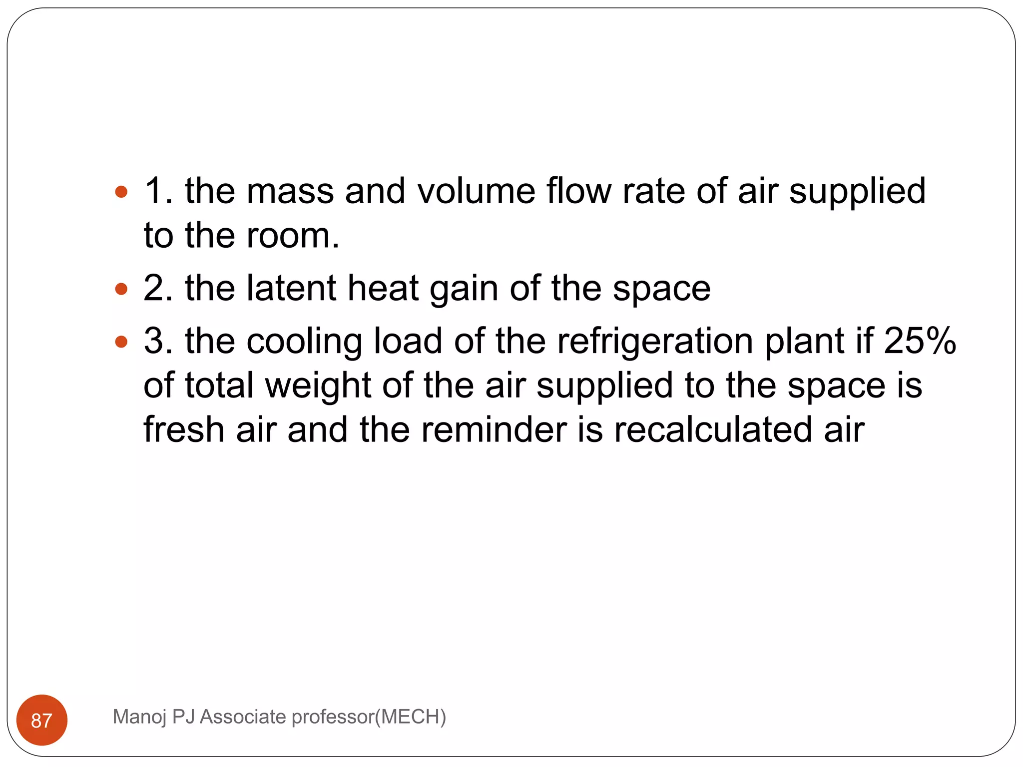 Manoj PJ Associate professor(MECH)87
 1. the mass and volume flow rate of air supplied
to the room.
 2. the latent heat gain of the space
 3. the cooling load of the refrigeration plant if 25%
of total weight of the air supplied to the space is
fresh air and the reminder is recalculated air
 