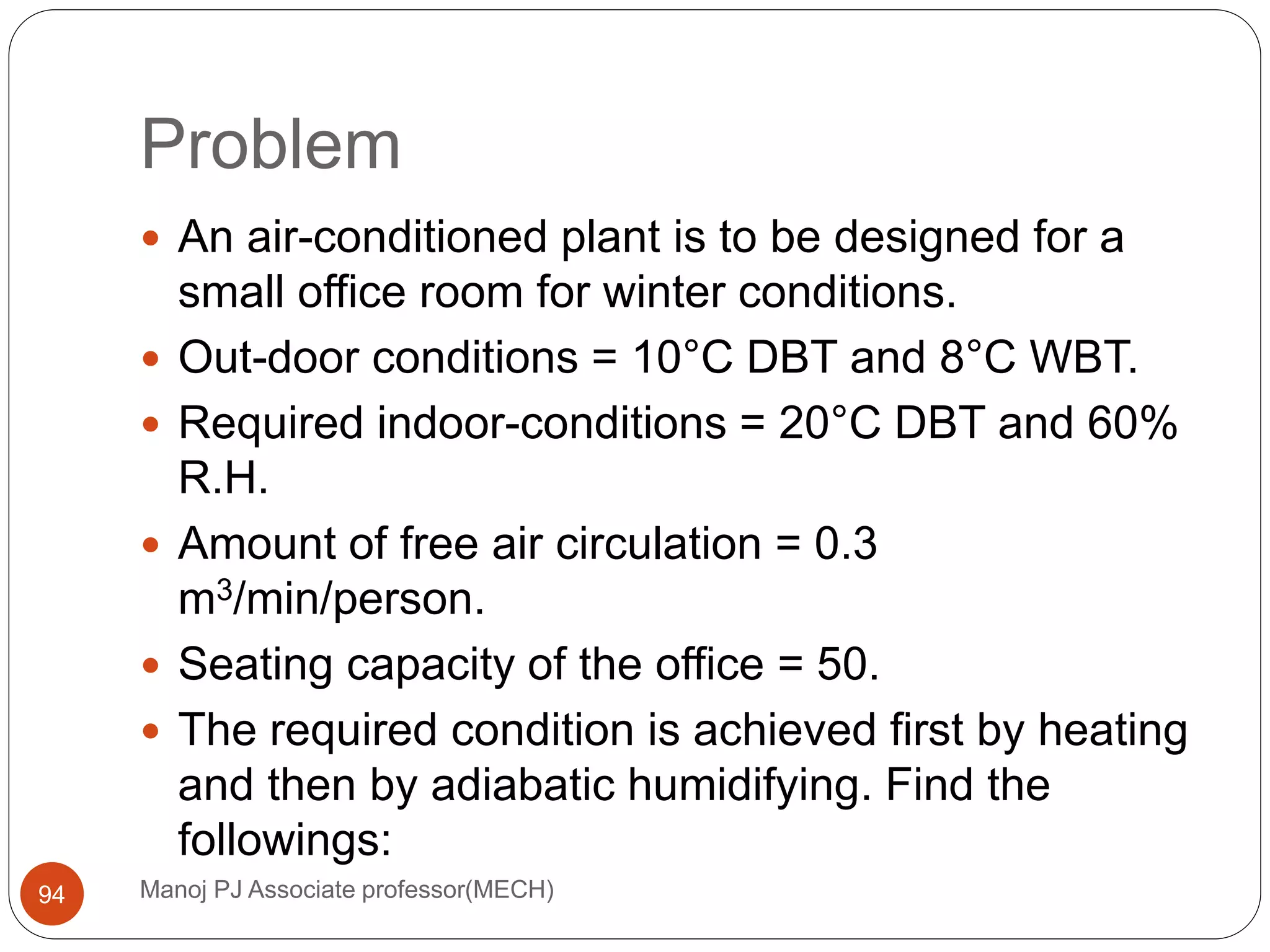 Problem
Manoj PJ Associate professor(MECH)94
 An air-conditioned plant is to be designed for a
small office room for winter conditions.
 Out-door conditions = 10°C DBT and 8°C WBT.
 Required indoor-conditions = 20°C DBT and 60%
R.H.
 Amount of free air circulation = 0.3
m3/min/person.
 Seating capacity of the office = 50.
 The required condition is achieved first by heating
and then by adiabatic humidifying. Find the
followings:
 