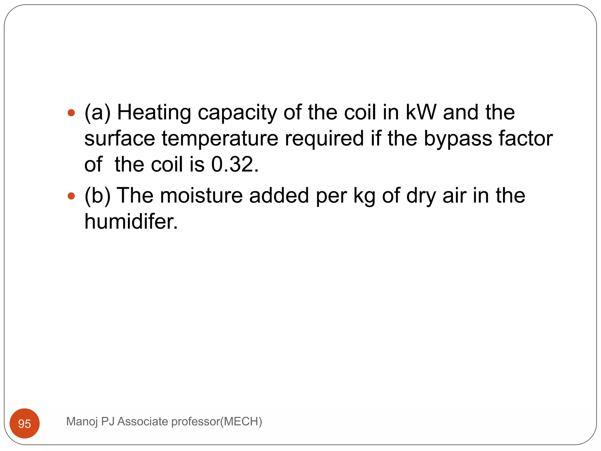 Manoj PJ Associate professor(MECH)95
 (a) Heating capacity of the coil in kW and the
surface temperature required if the bypass factor
of the coil is 0.32.
 (b) The moisture added per kg of dry air in the
humidifer.
 