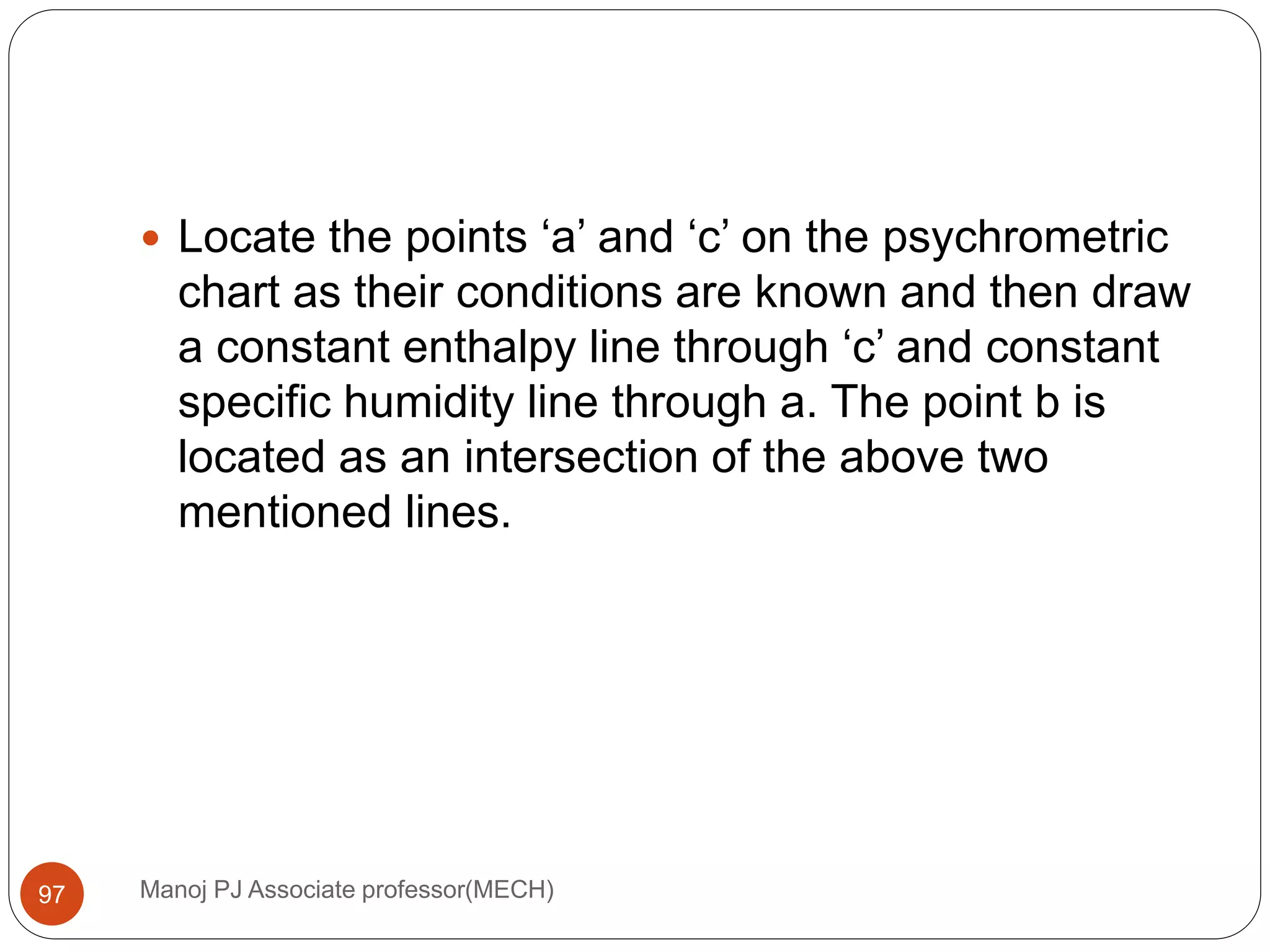 Manoj PJ Associate professor(MECH)97
 Locate the points ‘a’ and ‘c’ on the psychrometric
chart as their conditions are known and then draw
a constant enthalpy line through ‘c’ and constant
specific humidity line through a. The point b is
located as an intersection of the above two
mentioned lines.
 