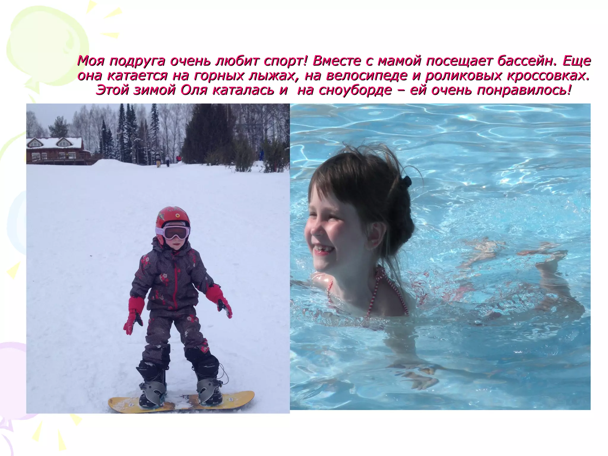 Моя подруга очень любит спорт! Вместе с мамой посещает бассейн. ЕщеМоя подруга очень любит спорт! Вместе с мамой посещает бассейн. Еще
она катается на горных лыжах, на велосипеде и роликовых кроссовках.она катается на горных лыжах, на велосипеде и роликовых кроссовках.
Этой зимой Оля каталась и на сноуборде – ей очень понравилось!Этой зимой Оля каталась и на сноуборде – ей очень понравилось!
 