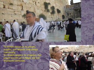 Το άσπρο ρούχο με τις μαύρες
λωρίδες που φορούν είναι ρούχο
προσευχής.
Στο κεφάλι φορούν το «τεφιλίμ», ένα
μαύρο κουτάκι με το Νόμο, και ένα
στρόγγυλο καπελάκι.
 