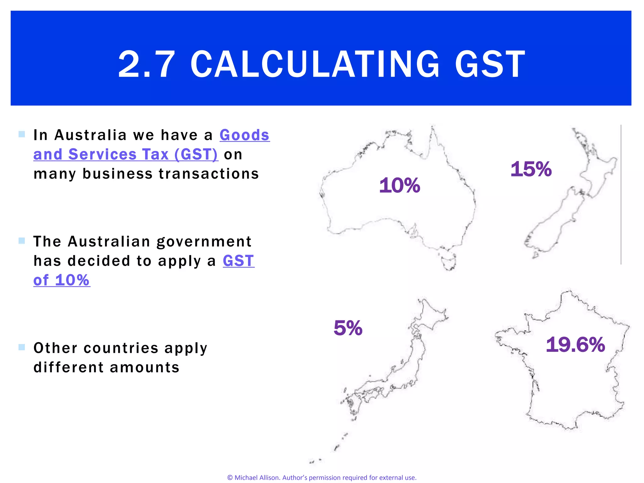 © Michael Allison. Author’s permission required for external use.
 In Australia we have a Goods
and Services Tax (GST) on
many business transactions
 The Australian government
has decided to apply a GST
of 10%
 Other countries apply
different amounts
2.7 CALCULATING GST
10%
15%
19.6%
5%
 