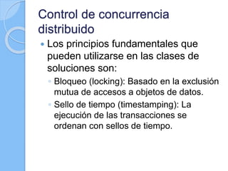 Control de concurrencia
distribuido
 Los principios fundamentales que
pueden utilizarse en las clases de
soluciones son:
◦ Bloqueo (locking): Basado en la exclusión
mutua de accesos a objetos de datos.
◦ Sello de tiempo (timestamping): La
ejecución de las transacciones se
ordenan con sellos de tiempo.
 