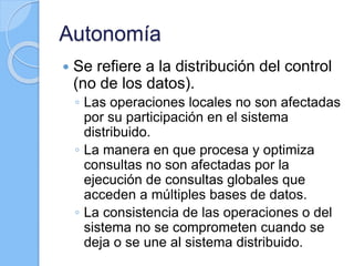 Autonomía
 Se refiere a la distribución del control
(no de los datos).
◦ Las operaciones locales no son afectadas
por su participación en el sistema
distribuido.
◦ La manera en que procesa y optimiza
consultas no son afectadas por la
ejecución de consultas globales que
acceden a múltiples bases de datos.
◦ La consistencia de las operaciones o del
sistema no se comprometen cuando se
deja o se une al sistema distribuido.
 