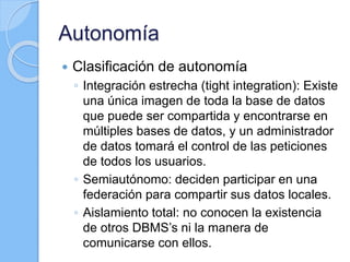 Autonomía
 Clasificación de autonomía
◦ Integración estrecha (tight integration): Existe
una única imagen de toda la base de datos
que puede ser compartida y encontrarse en
múltiples bases de datos, y un administrador
de datos tomará el control de las peticiones
de todos los usuarios.
◦ Semiautónomo: deciden participar en una
federación para compartir sus datos locales.
◦ Aislamiento total: no conocen la existencia
de otros DBMS’s ni la manera de
comunicarse con ellos.
 