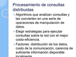 Procesamiento de consultas
distribuidas
 Algoritmos que analizan consultas y
las convierten en una serie de
operaciones de manipulación de
datos.
 Elegir estrategias para ejecutar
consultas sobre la red con el mejor
costo-eficiencia.
 Factores: distribución de los datos,
costo de la comunicación, carencia de
suficiente información disponible
 