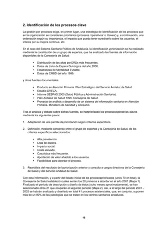 10
2. Identificación de los procesos clave
La gestión por procesos exige, en primer lugar, una estrategia de identificación de los procesos que
en la organización se consideran prioritarios (procesos ‘operativos’o ‘claves’) y, a continuación, una
ordenación según su importancia, el impacto que pueda tener surediseño sobre los usuarios, el
interés por su mejora continua, etc.
En el caso del Sistema Sanitario Público de Andalucía, la identificación ypriorización se ha realizado
mediante la constitución de un grupo de expertos, que ha analizado las fuentes de información
disponibles de la Consejería de Salud:
• Distribución de las altas porGRDs más frecuentes.
• Datos de Lista de Espera Quirúrgica del año 2000.
• Estadísticas de Mortalidad Evitable.
• Datos de CMBD del año 1999.
y otras fuentes documentales:
• Producto en Atención Primaria. Plan Estratégico del Servicio Andaluz de Salud.
• Estudio DRECA.
• Informe SESPAS 2000 (Salud Pública y Administración Sanitaria).
• Plan Andaluz de Salud 1999. Consejería de Salud.
• Proyecto de análisis y desarrollo de un sistema de información sanitaria en Atención
Primaria. Ministerio de Sanidad y Consumo.
Tras el análisis y debate sobre dichas fuentes, se hanpriorizado los procesosoperativos-claves
mediante los siguientes pasos:
1. Adaptación de una parrilla depriorización según criterios específicos.
2. Definición, mediante consenso entre el grupo de expertos y la Consejería de Salud, de los
criterios específicos seleccionados:
• Alta prevalencia.
• Lista de espera.
• Impacto social.
• Coste elevado.
• Casuística más frecuente.
• Aportación de valor añadido a los usuarios.
• Factibilidad para abordar el proceso.
3. Reanálisis del resultado de lapriorización anterior y consulta a cargos directivos de la Consejería
de Salud y del Servicio Andaluz de Salud.
Con esta información, y a partir del listado inicial de los procesospriorizados (unos 70 en total), la
Consejería de Salud estableció cuáles serían los 20 primeros a abordar en el año 2001 (Mapa 1).
Finalizado el período de descripción y diseño de éstos (ocho meses aproximadamente), se han
seleccionado otros 21 que ocuparán el segundo período (Mapa 2). Así, a lo largo del periodo 2001 –
2002 se habrán analizado y diseñado en total 41 procesos asistenciales, que, en conjunto, suponen
más de un 90% de las patologías que se tratan en los centros sanitarios andaluces.
 