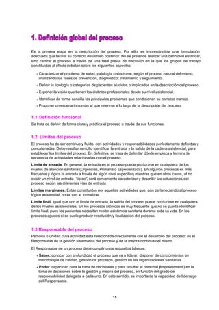 15
Es la primera etapa en la descripción del proceso. Por ello, es imprescindible una formulación
adecuada que facilite su correcto desarrollo posterior. No se pretende realizar una definición estándar,
sino centrar el proceso a través de una fase previa de discusión en la que los grupos de trabajo
constituidos al efecto debatan sobre los siguientes aspectos:
•Caracterizar el problema de salud, patología o síndrome, según el proceso natural del mismo,
analizando las fases de prevención, diagnóstico, tratamiento y seguimiento.
•Definir la tipología o categorías de pacientes aludidos o implicados en la descripción del proceso.
•Exponer la visión que tienen los distintos profesionales desde su nivel asistencial.
•Identificar de forma sencilla los principales problemas que condicionan su correcto manejo.
•Proponer un escenario común al que referirse a lo largo de la descripción del proceso.
1.1 Definición funcional
Se trata de definir de forma clara y práctica el proceso a través de sus funciones.
1.2 Límites del proceso
El proceso ha de ser continuo y fluido, con actividades y responsabilidades perfectamente definidas y
concatenadas. Debe resultar sencillo identificar la entrada y la salida de la cadena asistencial, para
establecer los límites del proceso. En definitiva, se trata de delimitar dónde empieza y termina la
secuencia de actividades relacionadas con el proceso.
Límite de entrada. En general, la entrada en el proceso puede producirse en cualquiera de los
niveles de atención sanitaria (Urgencias, Primaria o Especializada). En algunos procesos es más
frecuente y lógica la entrada a través de algún nivel específico, mientras que en otros casos, al no
existir un nivel de entrada “típico”, será conveniente caracterizar y describir las actuaciones del
proceso según las diferentes vías de entrada.
Límites marginales. Están constituidos por aquellas actividades que, aún perteneciendo al proceso
lógico asistencial, no se van a formalizar.
Límite final. Igual que con el límite de entrada, la salida del proceso puede producirse en cualquiera
de los niveles asistenciales. En los procesos crónicos es muy frecuente que no se pueda identificar
límite final, pues los pacientes necesitan recibir asistencia sanitaria durante toda su vida. En los
procesos agudos sí se suele producir resolución y finalización del proceso.
1.3 Responsable del proceso
Persona o unidad cuya actividad está relacionada directamente con el desarrollo del proceso: es el
Responsable de la gestión sistemática del proceso y de la mejora continua del mismo.
El Responsable de un proceso debe cumplir unos requisitos básicos:
•Saber: conocer con profundidad el proceso que va a liderar; disponer de conocimientos en
metodología de calidad, gestión de procesos, gestión en las organizaciones sanitarias.
•Poder: capacidad para la toma de decisiones y para facultar al personal ('empowerment') en la
toma de decisiones sobre la gestión y mejora del proceso, en función del grado de
responsabilidad delegada a cada uno. En este sentido, es importante la capacidad de liderazgo
del Responsable.
 