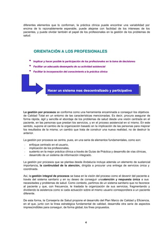 4
diferentes elementos que lo conforman, la práctica clínica puede encontrar una variabilidad por
encima de lo razonablemente esperable, puede alejarse con facilidad de los intereses de los
pacientes, y puede olvidar también el papel de los profesionales en la gestión de los problemas de
salud.
La gestión por procesos se conforma como una herramienta encaminada a conseguir los objetivos
de Calidad Total en un entorno de las características mencionadas. Es decir, procura asegurar de
forma rápida, ágil y sencilla el abordaje de los problemas de salud desde una visión centrada en el
paciente, en las personas que prestan los servicios, y en el proceso asistencial en sí mismo. En este
sentido, supone el cambio de la organización basado en la implicación de las personas para mejorar
los resultados de la misma; un cambio que trata de construir una nueva realidad, no de destruir la
anterior.
La gestión por procesos se centra, pues, en una serie de elementos fundamentales, como son:
- enfoque centrado en el usuario,
- implicación de los profesionales,
- sustento en la mejor práctica clínica a través de Guías de Práctica y desarrollo de vías clínicas,
- desarrollo de un sistema de información integrado.
La gestión por procesos que se plantea desde Andalucía incluye además un elemento de sustancial
importancia, la continuidad de la atención, dirigida a procurar una entrega de servicios única y
coordinada.
Así, la gestión integral de procesos se basa en la visión del proceso como el devenir del paciente a
través del sistema sanitario y en su deseo de conseguir unaatención y respuesta única a sus
necesidades y problemas de salud. Como contexto, partimos de un sistema sanitario que no favorece
al paciente y que, con frecuencia, le traslada la organización de sus servicios, fragmentando y
dividiendo la asistencia como si cada actuación sobre el mismo usuario correspondiera a un paciente
diferente.
De esta forma, la Consejería de Salud propone el desarrollo del Plan Marco de Calidad y Eficiencia,
en el que, junto con la línea estratégica fundamental de calidad, desarrolla otra serie de aspectos
imprescindibles para conseguir, de forma global, los fines propuestos.
OORRIIEENNTTAACCIIÓÓNN AA LLOOSS PPRROOFFEESSIIOONNAALLEESS
•• IImmpplliiccaarr yy hhaacceerr ppoossiibbllee llaa ppaarrttiicciippaacciióónn ddee llooss pprrooffeessiioonnaalleess eenn llaa ttoommaa ddee ddeecciissiioonneess
•• FFaacciilliittaarr uunn aaddeeccuuaaddoo ddeesseemmppeeññoo ddee ssuu aaccttiivviiddaadd aassiisstteenncciiaall
•• FFaacciilliittaarr llaa iinnccoorrppoorraacciióónn ddeell ccoonnoocciimmiieennttoo aa llaa pprrááccttiiccaa ccllíínniiccaa
HHaacceerr uunn ssiisstteemmaa mmaass ddeesscceennttrraalliizzaaddoo yy ppaarrttiicciippaattiivvoo
 