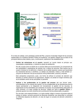 5
En el área de calidad, como estrategia central del Plan, propone el abordaje integral de los procesos
asistenciales en el Sistema Sanitario Público de Andalucía, una gestión integral que se basa en los
principios básicos antes citados y que, a continuación, explicamos más detalladamente:
- Centrar las actuaciones en el usuario, teniendo en cuenta desde el principio sus
necesidades y expectativas, y midiendo su grado de satisfacción.
Por ello, el paso previo al diseño de un proceso debe ser el conocimiento y la comprensión de
las necesidades y expectativas de quienes van a utilizar los servicios. Esto supone que el
usuario introduce en la definición y medición de la calidad aspectos nuevos que trascienden
los meramente técnicos o científicos. La calidad, así entendida, implica y mide también un
conjunto de relaciones: las que se producen entre profesionales, usuarios y empresa.
Esta perspectiva proporciona, pues, una forma de enfocar el proceso de atención que
favorece un cambio cultural en la organización, dirigido a no olvidar en ningún momento cuál
es el verdadero centro de las actividades: el paciente.
- Implicar a los profesionales en la gestión del proceso del que forman parte,
convirtiéndolos en los motores del cambio y en los protagonistas de las aportaciones para la
mejora permanente y la integración de innovaciones, la gestión de los recursos, la
organización de las actividades que componen el proceso, los procedimientos adecuados en
cada momento y la mejor entrega de servicios. Integra por tanto la gestión clínica, y
pretende aportar una visión dinámica de la contribución de los profesionales a la gestión.
Por otro lado, pone especial énfasis y, en cierta medida, obliga a construir el proceso sobre el
trabajo en equipo, aunando personas de diferentes disciplinas, que desarrollan su actividad
en diferentes espacios de atención, en aras de lograr un proceso de atención coherente e
integrado.
INVESTIGACION
Líneas estratégicas
CALIDAD Y PROCESOS
ASISTENCIALES
DESARROLLO DE
PROFESIONALES
EVALUACION Y PROSPECTIVA
FINANCIACION
COMUNICACION
SISTEMAS Y TECNOLOGIAS DE
INFORMACION
 