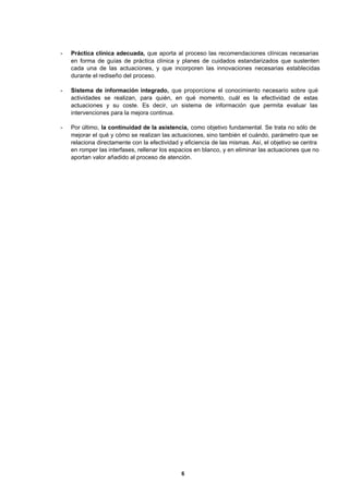 6
- Práctica clínica adecuada, que aporta al proceso las recomendaciones clínicas necesarias
en forma de guías de práctica clínica y planes de cuidados estandarizados que sustenten
cada una de las actuaciones, y que incorporen las innovaciones necesarias establecidas
durante el rediseño del proceso.
- Sistema de información integrado, que proporcione el conocimiento necesario sobre qué
actividades se realizan, para quién, en qué momento, cuál es la efectividad de estas
actuaciones y su coste. Es decir, un sistema de información que permita evaluar las
intervenciones para la mejora continua.
- Por último, la continuidad de la asistencia, como objetivo fundamental. Se trata no sólo de
mejorar el qué y cómo se realizan las actuaciones, sino también el cuándo, parámetro que se
relaciona directamente con la efectividad y eficiencia de las mismas. Así, el objetivo se centra
en romper las interfases, rellenar los espacios en blanco, y en eliminar las actuaciones que no
aportan valor añadido al proceso de atención.
 