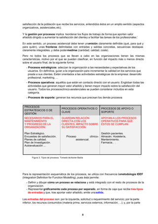 8
satisfacción de la población que recibe los servicios, entendidos éstos en un amplio sentido (aspectos
organizativos, asistenciales,etc).
Y la gestión por procesos implica ‘reordenar los flujos de trabajo de forma que aporten valor
añadido dirigido a aumentar la satisfacción del clientey a facilitar las tareas de los profesionales’.
En este sentido, un proceso asistencial debe tener unamisión claramente definible (qué, para qué y
para quién), unas fronteras delimitadas con entradas y salidas concretas, secuencias deetapas
claramente integrables, y debe podermedirse (cantidad, calidad, coste).
Pero no todos los procesos que se llevan a cabo en las organizaciones tienen las mismas
características, motivo por el que se pueden clasificar, en función del impacto más o menos directo
sobre el usuario final, de la siguiente forma:
•Procesos estratégicos: adecúan la organización a las necesidades y expectativas de los
usuarios. En definitiva, guían a la organización para incrementar la calidad en los servicios que
presta a sus clientes. Están orientados a las actividades estratégicas de la empresa: desarrollo
profesional, marketing, ...
•Procesos operativos: aquéllos que están en contacto directo con el usuario. Engloban todas las
actividades que generan mayor valor añadido y tienen mayor impacto sobre la satisfacción del
usuario. Todos los procesosclínico-asistenciales se pueden considerar incluidos en esta
categoría.
•Procesos de soporte: generan los recursos que precisan los demás procesos.
PROCESOS
ESTRATÉGICOS O DE
GESTIÓN
PROCESOS OPERATIVOS O
CLAVE
PROCESOS DE APOYO O
SOPORTE
NECESARIOS PARA EL
MANTENIMIENTO
Y PROGRESO DE LA
ORGANIZACIÓN:
Plan Estratégico.
Encuestas de satisfacción.
Planes de calidad.
Plan de Investigación.
Autoevaluación ...
GUARDAN RELACIÓN
DIRECTA CON LOS
CLIENTES, IMPACTO SOBRE
SU SATISFACCIÓN:
Proceso clínico-
asistencial.
APOYAN A LOS PROCESOS
OPERATIVOS PARA QUE
ÉSTOS SE CUMPLAN:
Gestión pacientes.
Almacén. Hostelería,
Mantenimiento.
Farmacia… .
Figura 3. Tipos de procesos. Tomado deXavier Badía
Para la representación esquemática de los procesos, se utiliza con frecuencia lametodología IDEF
(Integration Definition for Function Modelling), pues ésta permite:
•Definir y dibujar cómo un proceso se relaciona y está integrado con el resto de procesos de la
organización.
•Representar gráficamente cada proceso por separado, en forma de caja que recibe tres tipos
de entradas y que, tras aportar valor añadido, emite unasalida.
Las entradas del proceso son: por la izquierda, solicitud o requerimiento del servicio; por la parte
inferior, los recursos consumidos (materia prima, servicios externos, información, ...); y, por la parte
 