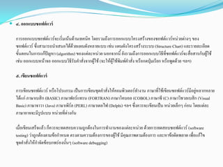  ๔. ออกแบบซอฟต์แวร์
การออกแบบซอฟตแวรจะเริ่มเนนดานเทคนิค โดยรวมถึงการออกแบบโครงสรางของซอฟตแวรหนวยตางๆ ของ
ซอฟตแวร ซึ่งสามารถนําเสนอไดดวยแผนผังหลายแบบ เชน แผนผังโครงสรางระบบ (Structure Chart) และรายละเอียด
ขั้นตอนในการแกปญหา (algorithm) ของแตละหนวยนอกจากนี้ ยังรวมถึงการออกแบบวิธีที่ซอฟตแวรจะสื่อสารกับผูใช
เชน ออกแบบหนาจอ ออกแบบวิธีรับคําสั่งจากผูใช (จะใหผูใชพิมพคําสั่ง หรือกดปุมเรียก หรือพูดดวย ฯลฯ)
๕. เขียนซอฟต์แวร์
การเขียนซอฟตแวร หรือโปรแกรม เปนการเขียนชุดคําสั่งใหคอมพิวเตอรทํางาน ภาษาที่ใชเขียนซอฟตแวรมีอยูหลากหลาย
ไดแก ภาษาเบสิก (BASIC)ภาษาฟอรแทรน (FORTRAN)ภาษาโคบอล (COBOL)ภาษาซี (C) ภาษาวิชวลเบสิก (Visual
Basic) ภาษาจาวา (Java) ภาษาเพิรล (PERL) ภาษาเดลไฟ (Delphi) ฯลฯซึ่งควรจะเขียนเปน หนวยเล็กๆ กอน โดยแตละ
ภาษาอาจจะมีรูปแบบ หนวยที่ตางกัน
เมื่อเขียนเสร็จแลว ก็ควรจะทดสอบความถูกตองในการทํางานของแตละหนวย ดวยการทดสอบซอฟตแวร (software
testing) วาถูกตองตามขอกําหนด ตรงตามความตองการของผูใช มีคุณภาพตามตองการ และหาขอผิดพลาด เพื่อแกไข
ชุดคําสั่งใหกําจัดขอบกพรองนั้นๆ (software debugging)
 
