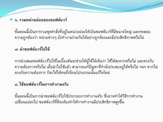  ๖. รวมหนวยยอยของซอฟตแวร
ขั้นตอนนี้เปนการรวมชุดคําสั่งที่อยูในหนวยยอยใหเปนซอฟตแวรที่มีขนาดใหญ และทดสอบ
ความถูกตองวา หนวยตางๆ ยังทํางานรวมกันไดอยางถูกตองและมีประสิทธิภาพหรือไม
๗. นําซอฟตแวรไปใช
การนําเสนอซอฟตแวรไปใชในเบื้องตนจะชวยใหผูใชไดเห็นวา ใชไดสะดวกหรือไม และตรงกับ
ความตองการหรือไม เมื่อนําไปใชแลว สามารถแกปญหาที่กําลังประสบอยูไดหรือไม ฯลฯ หากไม
ตรงกับความตองการ ก็จะไดใหคนที่เขียนโปรแกรมนั้นแกไขใหม
๘. ใชซอฟตแวรในการทํางานจริง
ขั้นตอนนี้เปนการนําซอฟตแวรไปใชประกอบการทํางานจริง ซึ่งอาจทําใหวิธีการทํางาน
เปลี่ยนแปลงไป ซอฟตแวรที่ดีจะตองทําใหการทํางานมีประสิทธิภาพสูงขึ้น
 