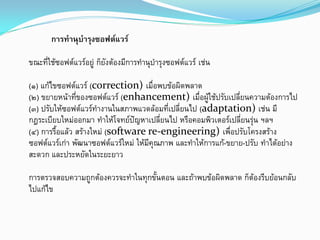 การทํานุบํารุงซอฟตแวร
ขณะที่ใชซอฟตแวรอยู ก็ยังตองมีการทํานุบํารุงซอฟตแวร เชน
(๑) แกไขซอฟตแวร (correction) เมื่อพบขอผิดพลาด
(๒) ขยายหนาที่ของซอฟตแวร (enhancement) เมื่อผูใชปรับเปลี่ยนความตองการไป
(๓) ปรับใหซอฟตแวรทํางานในสภาพแวดลอมที่เปลี่ยนไป (adaptation) เชน มี
กฎระเบียบใหมออกมา ทําใหโจทยปญหาเปลี่ยนไป หรือคอมพิวเตอรเปลี่ยนรุน ฯลฯ
(๔) การรื้อแลว สรางใหม (software re-engineering) เพื่อปรับโครงสราง
ซอฟตแวรเกา พัฒนาซอฟตแวรใหม ใหมีคุณภาพ และทําใหการแก-ขยาย-ปรับ ทําไดอยาง
สะดวก และประหยัดในระยะยาว
การตรวจสอบความถูกตองควรจะทําในทุกขั้นตอน และถาพบขอผิดพลาด ก็ตองรีบยอนกลับ
ไปแกไข
 