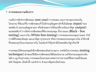  การทดสอบความตองการ
รวมถึงการจัดทํากรณีทดสอบ (test case) การทดสอบ และการหาจุดบกพรองใน
โปรแกรม ที่ตองแกไข กรณีทดสอบทั่วไปมักระบุขอมูลขาเขาที่เปนอินพุต (input) ของ
ซอฟตแวร และระบุขอมูลขาออก หรือลักษณะการโตตอบที่ควรเปนเอาตพุต (output)
ของซอฟตแวร การจัดทํากรณีทดสอบที่ดีควรครอบคลุม ทั้งภายนอก (Black - box
testing) และภายใน (White-box testing) การทดสอบครอบคลุมภายนอก ถามี
การณีที่ทดสอบอินพุต และเอาตพุต ทุกประเภท หรือการทดสอบครอบคลุมภายใน ถามีกรณี
ที่ทดสอบทุกโปรแกรมยอยภายใน โดยตองทําใหทุกคําสั่งในซอฟตแวรถูกเรียกใช
การทดสอบใหครอบคลุมมักมีกรณีทดสอบเปนจํานวนมาก เทคนิคในการทดสอบ (testing
technique) มักเสนอวิธีเลือกกรณีทดสอบใหมีพอประมาณ แตก็ยังครอบคลุมประเด็น
หลักๆ อยู ตัวอยางเชน การทดสอบโปรแกรมหาเศษจากการหารเลขที่คืนคาเศษที่เปนเลข
หลัก อินพุตจะ เปนตัวตั้ง และตัวหาร สวนเอาตพุตจะเปนคําตอบ
 