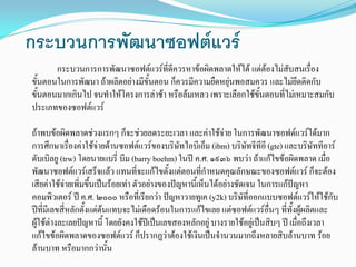 กระบวนการพัฒนาซอฟตแวร
กระบวนการการพัฒนาซอฟตแวรที่ดีควรหาขอผิดพลาดใหได แตตองไมสับสนเรื่อง
ขั้นตอนในการพัฒนา ถาผลิตอยางมีขั้นตอน ก็ควรมีความยืดหยุนพอสมควร และไมยึดติดกับ
ขั้นตอนมากเกินไป จนทําใหโครงการลาชา หรือลมเหลว เพราะเลือกใชขั้นตอนที่ไมเหมาะสมกับ
ประเภทของซอฟตแวร
ถาพบขอผิดพลาดชวงแรกๆ ก็จะชวยลดระยะเวลา และคาใชจาย ในการพัฒนาซอฟตแวรไดมาก
การศึกษาเรื่องคาใชจายดานซอฟตแวรของบริษัทไอบีเอ็ม (ibm) บริษัทจีทีอี (gte) และบริษัททีอาร
ดับเบิลยู (trw) โดยนายแบรี่ บีม (barry boehm)ในป ค.ศ. ๑๙๓๖ พบวา ถาแกไขขอผิดพลาด เมื่อ
พัฒนาซอฟตแวรเสร็จแลว แทนที่จะแกไขตั้งแตตอนที่กําหนดคุณลักษณะของซอฟตแวร ก็จะตอง
เสียคาใชจายเพิ่มขึ้นเปนรอยเทา ตัวอยางของปญหานี้เห็นไดอยางชัดเจน ในการแกปญหา
คอมพิวเตอร ป ค.ศ. ๒๐๐๐ หรือที่เรียกวา ปญหาวายทูเค (y2k) บริษัที่ออกแบบซอฟตแวรใหใชกับ
ปที่มีเลขสี่หลักตั้งแตตนแทบจะไมเดือดรอนในการแกไขเลย แตซอฟตแวรอื่นๆ ที่ทั้งผูผลิตและ
ผูใชตางละเลยปญหานี้ โดยยังคงใชปเปนเลขสองหลักอยู บางรายใชอยูเปนสิบๆ ป เมื่อถึงเวลา
แกไขขอผิดพลาดของซอฟตแวร ก็ปรากฏวาตองใชเงินเปนจํานวนมากถึงหลายสิบลานบาท รอย
ลานบาท หรือมากกวานั้น
 