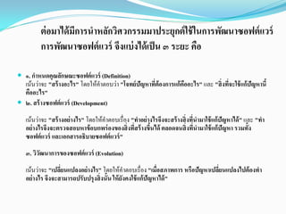  ๑. กําหนดคุณลักษณะซอฟต์แวร์ (Definition)
เนนวาจะ "สร้างอะไร" โดยใหคําตอบวา "โจทย์ปัญหาที่ต้องการแก้คืออะไร" และ "สิ่งที่จะใช้แก้ปัญหานี้
คืออะไร"
 ๒. สร้างซอฟต์แวร์ (Development)
เนนวาจะ "สร้างอย่างไร" โดยใหคําตอบเรื่อง "ทําอย่างไรจึงจะสร้างสิ่งที่นํามาใช้แก้ปัญหาได้" และ "ทํา
อย่างไรจึงจะตรวจสอบหาข้อบกพร่องของสิ่งที่สร้างขึ้นได้ ตลอดจนสิ่งที่นํามาใช้แก้ปัญหา รวมทั้ง
ซอฟต์แวร์ และเอกสารอธิบายซอฟต์แวร์"
๓. วิวัฒนาการของซอฟต์แวร์ (Evolution)
เนนวาจะ "เปลี่ยนแปลงอย่างไร" โดยใหคําตอบเรื่อง "เมื่อสภาพการ หรือปัญหาเปลี่ยนแปลงไปต้องทํา
อย่างไร จึงจะสามารถปรับปรุงสิ่งนั้นให้ยังคงใช้แก้ปัญหาได้"
ต่อมาได้มีการนําหลักวิศวกรรมมาประยุกต์ใช้ในการพัฒนาซอฟต์แวร์
การพัฒนาซอฟต์แวร์ จึงแบ่งได้เป็น ๓ ระยะ คือ
 