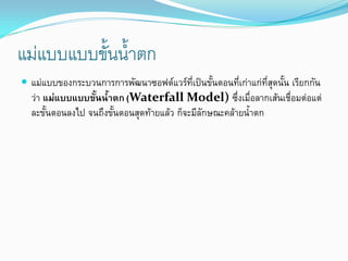 แมแบบแบบขั้นน้ําตก
 แมแบบของกระบวนการการพัฒนาซอฟตแวรที่เปนขั้นตอนที่เกาแกที่สุดนั้น เรียกกัน
วา แมแบบแบบขั้นน้ําตก (Waterfall Model) ซึ่งเมื่อลากเสนเชื่อมตอแต
ละขั้นตอนลงไป จนถึงขั้นตอนสุดทายแลว ก็จะมีลักษณะคลายน้ําตก
 
