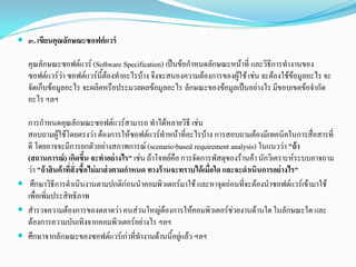  ๓. เขียนคุณลักษณะซอฟต์แวร์
คุณลักษณะซอฟตแวร (Software Specification) เปนขอกําหนดลักษณะหนาที่ และวิธีการทํางานของ
ซอฟตแวรวา ซอฟตแวรนี้ตองทําอะไรบาง จึงจะสนองความตองการของผูใชเชน จะตองใชขอมูลอะไร จะ
จัดเก็บขอมูลอะไร จะผลิตหรือประมวลผลขอมูลอะไร ลักษณะของขอมูลเปนอยางไร มีขอบเขตขอจํากัด
อะไร ฯลฯ
การกําหนดคุณลักษณะซอฟตแวรสามารถ ทําไดหลายวิธี เชน
สอบถามผูใชโดยตรงวา ตองการใหซอฟตแวรทําหนาที่อะไรบาง การสอบถามตองมีเทคนิคในการสื่อสารที่
ดี โดยอาจจะมีการยกตัวอยางสภาพการณ(scenario-based requirement analysis) ในแนววา "ถ้า
(สถานการณ์) เกิดขึ้น จะทําอย่างไร" เชน ถาโจทยคือ การจัดการพัสดุของรานคานักวิเคราะหระบบอาจถาม
วา "ถ้าสินค้าที่สั่งซื้อไม่มาส่งตามกําหนด ทางร้านจะทราบได้เมื่อใด และจะดําเนินการอย่างไร"
 ศึกษาวิธีการดําเนินงานตามปกติกอนนําคอมพิวเตอรมาใช และหาจุดออนที่จะตองนําซอฟตแวรเขามาใช
เพื่อเพิ่มประสิทธิภาพ
 สํารวจความตองการของตลาดวา คนสวนใหญตองการใหคอมพิวเตอรชวยงานดานใดในลักษณะใด และ
ตองการความบันเทิงจากคอมพิวเตอรอยางไร ฯลฯ
 ศึกษาจากลักษณะของซอฟตแวรเกาที่ทํางานดานนี้อยูแลว ฯลฯ
 