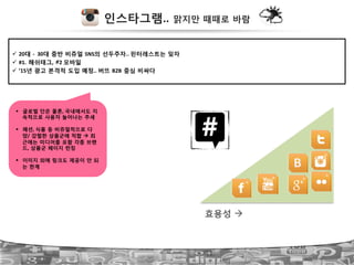 인스타그램.. 맑지만 때때로 바람
!  20대 ?!!30대 중반 비쥬얼 SNS의 선두주자..!핀터레스트는 잊자!
!  #1. 해쉬태그, #2!모바일!
!  ’15년 광고 본격적 도입 예정..!버뜨 B2B 중심 비싸다!
#  글로벌 단은 물론,!국내에서도 지
속적으로 사용자 늘어나는 추세!
#  패션,!식품 등 비쥬얼적으로 다
양/ 강렬한 상품군에 적합 " 최
근에는 미디어를 포함 각종 브랜
드, 상품군 페이지 런칭!
#  이미지 외에 링크도 제공이 안 되
는 한계
 B
효용성 "
 