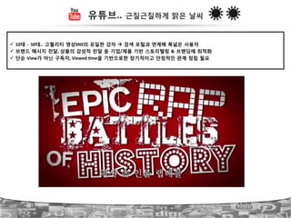 유튜브.. 근질근질하게 맑은 날씨
!  10대 ?!!50대.. 고퀄리티 영상SNS의 유일한 강자 " 검색 포털과 연계해 폭넓은 사용자!
!  브랜드 메시지 전달,!상품의 감성적 전달 등 기업/제품 기반 스토리텔링 & 브랜딩에 최적화!
!  단순 View가 아닌 구독자,!Viewed!Lme을 기반으로한 장기적이고 안정적인 관계 정립 필요!
 