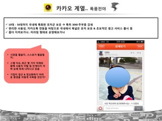 카카오 계열.. 폭풍전야
!  10대 ?!!50대까지 국내에 특화된 유저군 보유 " 특히 3040!주부층 강세!
!  편리한 사용성, 카카오톡 연동을 바탕으로 국내에서 폭넓은 유저 보유 & 초보적인 광고 서비스 출시 중!
!  좀더 지켜보거나..!미러링 형태로 운영해보거나!
#  시장을 휩쓸지..!스스로가 휩쓸릴
지..!
#  스팸 이슈,!최근 몇 가지 악재와
함께 사용자 이탈 및 인게이지 저
하 눈에 띄게 나타나고 있음!
#  기업이 접근 & 정교화하기 어려
운 환경을 어떻게 극복할 것인가?
 
