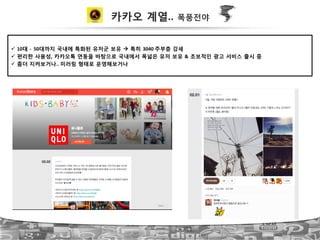 카카오 계열.. 폭풍전야
!  10대 ?!!50대까지 국내에 특화된 유저군 보유 " 특히 3040!주부층 강세!
!  편리한 사용성, 카카오톡 연동을 바탕으로 국내에서 폭넓은 유저 보유 & 초보적인 광고 서비스 출시 중!
!  좀더 지켜보거나..!미러링 형태로 운영해보거나!
 