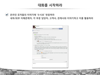 대화를 시작하라
온라인 유저들의 이야기에 ‘수시로’ 반응하라
내부/외부 이해관계자, 각 부문 담당자, 고객사, 관계사와 이야기하고 이를 활용하라
 