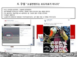 4. 구성 “소셜컨텐츠는 보도자료가 아니다”
51
!  타깃, 유저만을 생각하라.. 그들에게 최적화하라!
!  글의 뼈대를 논리적으로 구성하라.. 한번에 그림이 떠오르지 않는 앵글은 꽝이다!
!  CTA,!흥미유도, 역삼각형,!link!or!클릭유도 등… 효과적 글의 구조를 고민하라!
!  디테일이 생명이다!
!  소셜미디어 컨텐츠의 직관성은 ‘구조’에 달려 있다.. 보기 좋은 것은 그 자체로 가치가 있다
 