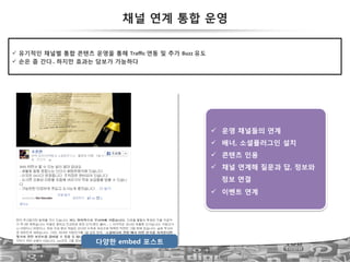56
다양한 embed 포스트
!  운영 채널들의 연계
!  배너, 소셜플러그인 설치
!  콘텐츠 인용
!  채널 연계해 질문과 답, 정보와
정보 연결
!  이벤트 연계
채널 연계 통합 운영
!  유기적인 채널별 통합 콘텐츠 운영을 통해 Traﬃc!연동 및 추가 Buzz!유도
!  손은 좀 간다..!하지만 효과는 담보가 가능하다
 