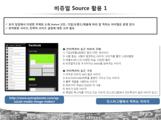 57
인스타그램에서 먹히는 이미지
http://www.autreplanete.com/ap-
social-media-image-maker/
비쥬얼 Source 활용 1
!  유저 입장에서 다양한 주제와 소재,!feature!고민..!기업/브랜드/제품에 따라 잘 먹히는 아이템은 분명 있다
!  최적화된 사이즈,!전략적 사이즈 설정에 대한 고려 필요
 