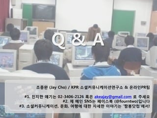 67
Q & A


조종완 (Jay Cho) / KPR 소셜커뮤니케이션연구소 & 온라인PR팀

#1. 진지한 얘기는 02-3406-2126 혹은 akeajay@gmail.com 로 주세요
#2. 제 메인 SNS는 페이스북 (@fourntwo)입니다
#3. 소셜커뮤니케이션, 문화, 여행에 대한 자세한 이야기는 ‘짬봉닷컴’에서!
 
