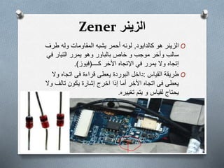 ‫الزینر‬Zener
O‫الزينر‬‫ھو‬‫كالدايود‬,‫طرف‬ ‫وله‬ ‫المقاومات‬ ‫يشبه‬ ‫أحمر‬ ‫لونه‬
‫خاص‬ ‫و‬ ‫موجب‬ ‫وأخر‬ ‫سالب‬‫بالباور‬‫في‬ ‫التيار‬ ‫يمرر‬ ‫وھو‬
‫إتجاه‬‫في‬ ‫يمرر‬ ‫وال‬‫اإلتجاه‬‫كــــ‬ ‫األخر‬(‫فيوز‬.)
O‫طريقة‬‫القياس‬:‫داخل‬‫البوردة‬‫يعطى‬‫قراءة‬‫فى‬‫وال‬ ‫اتجاه‬
‫يعطى‬‫فى‬‫اتجاه‬‫إ‬ ‫أما‬ ‫األخر‬‫ذا‬‫اخرج‬‫إشارة‬‫يكون‬‫تالف‬‫وال‬
‫يحتاج‬‫لقياس‬‫و‬‫يتم‬‫تغييره‬.
 