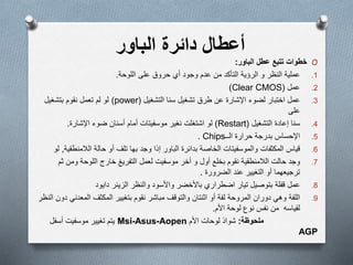 ‫أ‬‫عطال‬‫دائرة‬‫الباور‬
O‫عطل‬ ‫تتبع‬ ‫خطوات‬‫الباور‬:
.1‫عملية‬‫النظر‬‫الرؤية‬ ‫و‬‫وجود‬ ‫عدم‬ ‫من‬ ‫التأكد‬‫أي‬‫على‬ ‫حروق‬‫اللوحة‬.
.2‫عمل‬(Clear CMOS)
.3‫اإلشارة‬ ‫لضوء‬ ‫اختبار‬ ‫عمل‬‫طرق‬ ‫عن‬‫التشغيل‬ ‫سنا‬ ‫تشغيل‬(power)‫نقوم‬ ‫تعمل‬ ‫لم‬ ‫لو‬‫بتشغيل‬
‫على‬
.4‫التشغيل‬ ‫إعادة‬ ‫سنا‬(Restart)‫اشتغلت‬ ‫لو‬‫نغير‬‫موسفيتات‬‫اإلشارة‬ ‫ضوء‬ ‫أسنان‬ ‫أمام‬.
.5‫الــ‬ ‫حرارة‬ ‫بدرجة‬ ‫اإلحساس‬Chips.
.6‫قياس‬‫المكثفات‬‫والموسفيتات‬‫بدائرة‬ ‫الخاصة‬‫الباور‬‫وجد‬ ‫إذا‬‫بها‬‫تلف‬‫حالة‬ ‫أو‬‫الالمنطق‬‫ية‬,‫لو‬
.7‫حالت‬ ‫وجد‬‫الالمنطقية‬‫نقوم‬‫أخر‬ ‫و‬ ‫أول‬ ‫بخلع‬‫موسفيت‬‫ث‬ ‫ومن‬ ‫اللوحة‬ ‫خارج‬ ‫التفريغ‬ ‫لعمل‬‫م‬
‫الضرورة‬ ‫عند‬ ‫التغيير‬ ‫أو‬ ‫ترجيعهما‬.
.8‫عمل‬‫قفلة‬‫بتوصيل‬‫تيار‬‫اضطراري‬‫باألخضر‬‫والنظر‬ ‫واألسود‬‫الزينر‬‫دايود‬
.9‫اللفة‬‫وھي‬‫لفة‬ ‫المروحة‬ ‫دوران‬‫أو‬‫ا‬‫ثنتان‬‫نقوم‬ ‫مباشر‬ ‫والتوقف‬‫بتغيير‬‫المكثف‬‫المعدن‬‫دون‬ ‫ي‬‫النظر‬
‫لقياسه‬‫نفس‬ ‫من‬‫األم‬ ‫لوحة‬ ‫نوع‬.
‫ملحوظة‬:‫شواذ‬‫األم‬ ‫لوحات‬Msi-Asus-Aopen‫يتم‬‫تغيير‬‫موسفيت‬‫أسفل‬
AGP
 