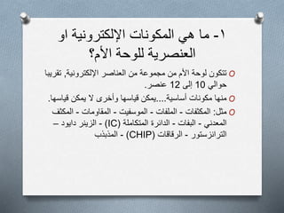 ١-‫ما‬‫ھي‬‫المكونات‬‫اإللكترونية‬‫او‬
‫األم؟‬ ‫للوحة‬ ‫العنصرية‬
O‫اإللكترونية‬ ‫العناصر‬ ‫من‬ ‫مجموعة‬ ‫من‬ ‫األم‬ ‫لوحة‬ ‫تتكون‬,‫ت‬‫قريبا‬
‫حوالي‬10‫إلى‬12‫عنصر‬.
O‫أساسية‬ ‫مكونات‬ ‫منها‬....‫يمكن‬ ‫ال‬ ‫وأخرى‬ ‫قياسها‬ ‫يمكن‬‫قياس‬‫ها‬.
O‫مثل‬:‫المكثفات‬-‫الملفات‬-‫الموسفيت‬-‫المقاومات‬-‫المك‬‫ثف‬
‫المعدني‬-‫البفات‬-‫الدائرة‬‫المتكاملة‬(IC)-‫الزينر‬‫دايود‬–
‫الترانزستور‬-‫الرقاقات‬(CHIP)-‫المذبذب‬
 
