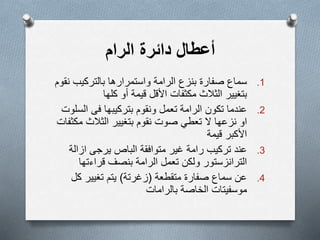 ‫الرام‬ ‫دائرة‬ ‫أعطال‬
.1‫الرامة‬ ‫بنزع‬ ‫صفارة‬ ‫سماع‬‫بالتركيب‬ ‫واستمرارھا‬‫نقوم‬
‫بتغيير‬‫األقل‬ ‫مكثفات‬ ‫الثالث‬‫قيمة‬‫أ‬‫كلها‬ ‫و‬
.2‫ونقوم‬ ‫تعمل‬ ‫الرامة‬ ‫تكون‬ ‫عندما‬‫بتركيبها‬‫فى‬‫ال‬‫سلوت‬
‫او‬‫نزعها‬‫تعطي‬ ‫ال‬‫صوت‬‫نقوم‬‫بتغيير‬‫م‬ ‫الثالث‬‫كثفات‬
‫األكبر‬‫قيمة‬
.3‫تركيب‬ ‫عند‬‫رامة‬‫غير‬‫الباص‬ ‫متوافقة‬‫يرجى‬‫ازال‬‫ة‬
‫تعمل‬ ‫ولكن‬ ‫الترانزستور‬‫قراءته‬ ‫بنصف‬ ‫الرامة‬‫ا‬
.4‫متقطعة‬ ‫صفارة‬ ‫سماع‬ ‫عن‬(‫زغرتة‬)‫يتم‬‫تغيير‬‫ك‬‫ل‬
‫موسفيتات‬‫الخاصة‬‫بالرامات‬
 