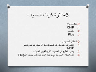 6-‫الصوت‬ ‫كرت‬ ‫دائرة‬
O‫من‬ ‫تتكون‬:
.1CHIP
.2‫مذبذب‬
.3Plug
O‫أعطال‬‫الصوت‬:
.1‫اختفاء‬‫تعريف‬‫بعد‬ ‫الصوت‬ ‫كارت‬‫الريستارت‬‫نقوم‬‫تغ‬‫يير‬
CHIP
.2‫وجود‬‫تقطيع‬‫فى‬‫نقوم‬ ‫الصوت‬‫بتغيير‬‫المذبذب‬
.3‫وجود‬ ‫مع‬ ‫الصوت‬ ‫اصدار‬ ‫عدم‬‫التعريف‬‫نقوم‬‫بتغيير‬‫الــ‬Plug
 