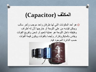 ‫المكثف‬(Capacitor)
O‫سالب‬ ‫وأخر‬ ‫موجب‬ ‫واحد‬ ‫طرفان‬ ‫لها‬ ‫التي‬ ‫المكونات‬ ‫أحد‬ ‫ھو‬
‫أطراف‬ ‫له‬ ‫ألن‬ ‫خارجها‬ ‫أو‬ ‫اللوحة‬ ‫على‬ ‫من‬ ‫قياسه‬ ‫ويمكن‬
‫وتفريغ‬ ‫شحن‬ ‫أو‬ ‫تنعيم‬ ‫عملية‬ ‫ھو‬ ‫اللوحة‬ ‫داخل‬ ‫وظيفته‬‫الفولت‬
‫ويقاس‬‫بالمايكروفاراد‬,‫قيمة‬ ‫ويكون‬ ‫بالفولت‬ ‫وأيضا‬‫الفولت‬
‫فيه‬ ‫الموجود‬ ‫الدائرة‬ ‫حسب‬.
 